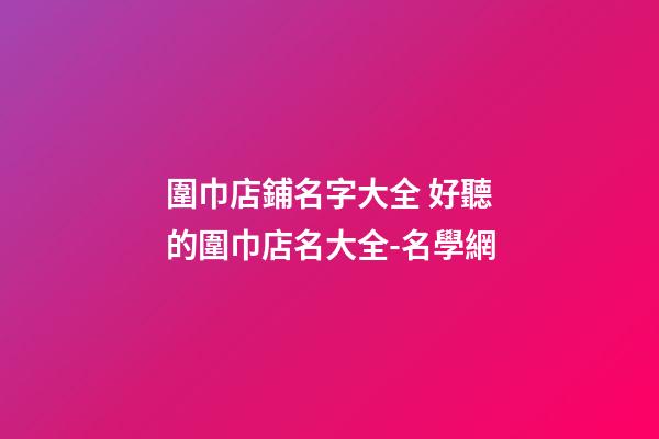 圍巾店鋪名字大全 好聽的圍巾店名大全-名學網